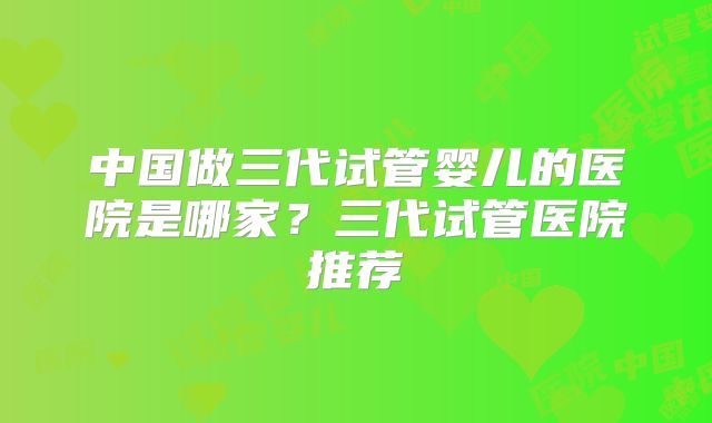 中国做三代试管婴儿的医院是哪家?三代试管医院推荐