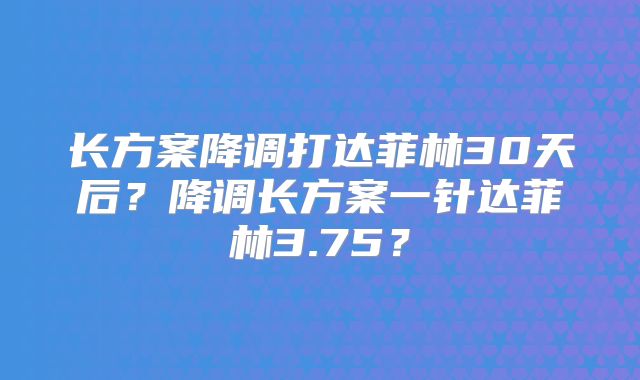 长方案降调打达菲林30天后？降调长方案一针达菲林3.75？