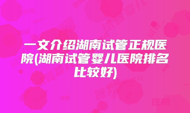 一文介绍湖南试管正规医院(湖南试管婴儿医院排名比较好)