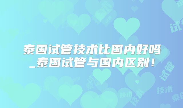 泰国试管技术比国内好吗_泰国试管与国内区别！