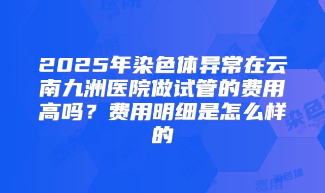 2025年染色体异常在云南九洲医院做试管的费用高吗？费用明细是怎么样的