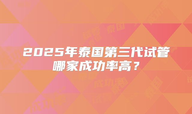 2025年泰国第三代试管哪家成功率高?