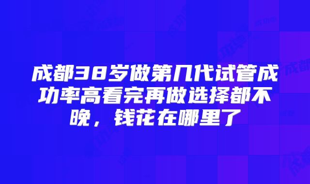 成都38岁做第几代试管成功率高看完再做选择都不晚，钱花在哪里了