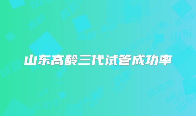 山东高龄三代试管成功率