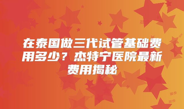 在泰国做三代试管基础费用多少？杰特宁医院最新费用揭秘