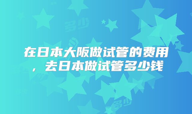 在日本大阪做试管的费用，去日本做试管多少钱