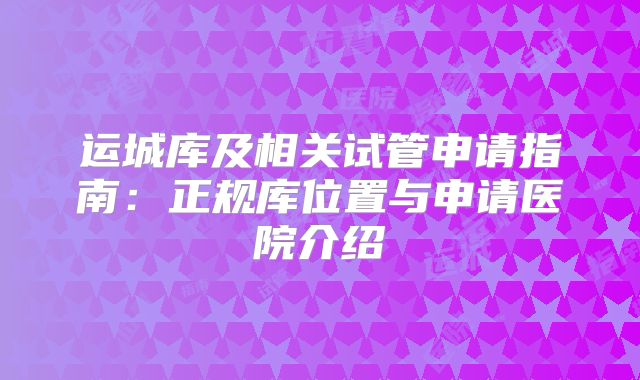 运城库及相关试管申请指南：正规库位置与申请医院介绍