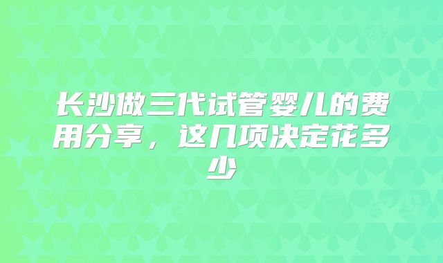 长沙做三代试管婴儿的费用分享,这几项决定花多少