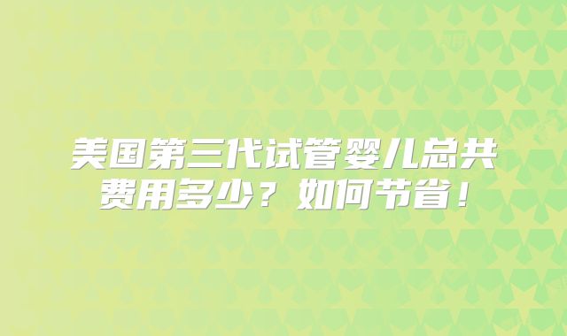 美国第三代试管婴儿总共费用多少?如何节省!