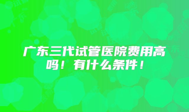 广东三代试管医院费用高吗！有什么条件！