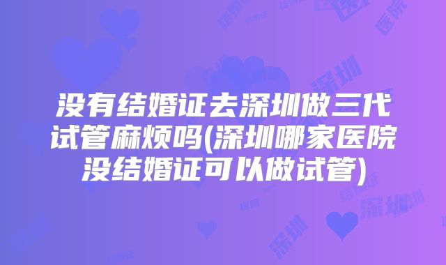 没有结婚证去深圳做三代试管麻烦吗(深圳哪家医院没结婚证可以做试管)