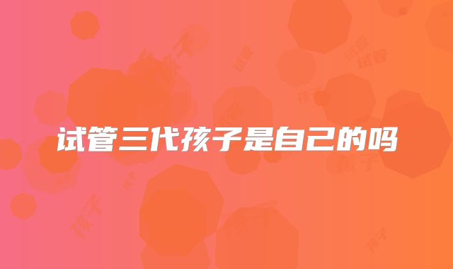 试管三代孩子是自己的吗