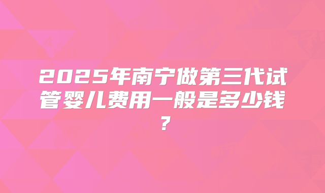 2025年南宁做第三代试管婴儿费用一般是多少钱?