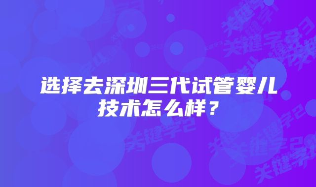选择去深圳三代试管婴儿技术怎么样？