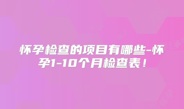 怀孕检查的项目有哪些-怀孕1-10个月检查表！