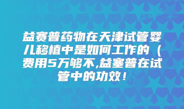 益赛普药物在天津试管婴儿移植中是如何工作的（费用5万够不,益塞普在试管中的功效！