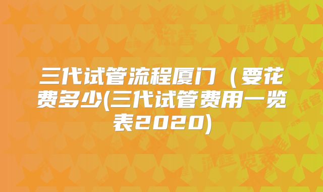 三代试管流程厦门（要花费多少(三代试管费用一览表2020)