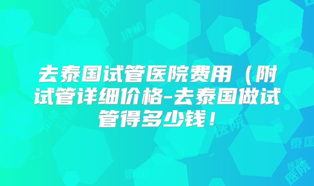 去泰国试管医院费用（附试管详细价格-去泰国做试管得多少钱！