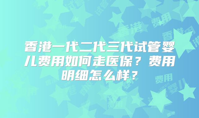 香港一代二代三代试管婴儿费用如何走医保？费用明细怎么样？
