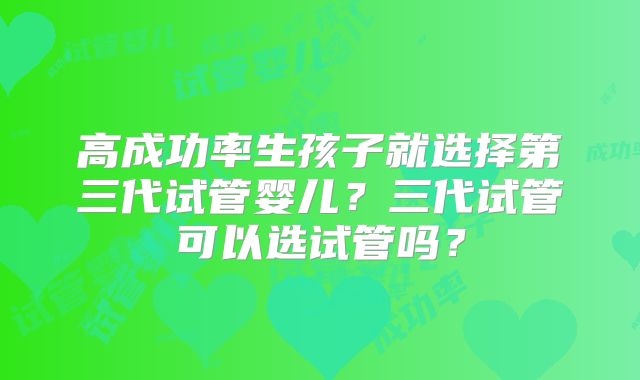 高成功率生孩子就选择第三代试管婴儿?三代试管可以选试管吗?