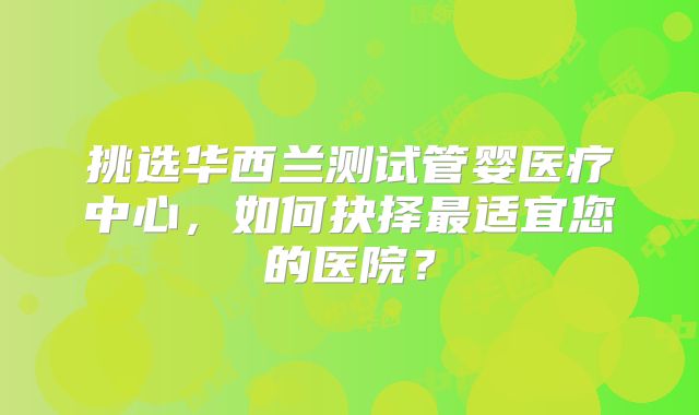 挑选华西兰测试管婴医疗中心，如何抉择最适宜您的医院？