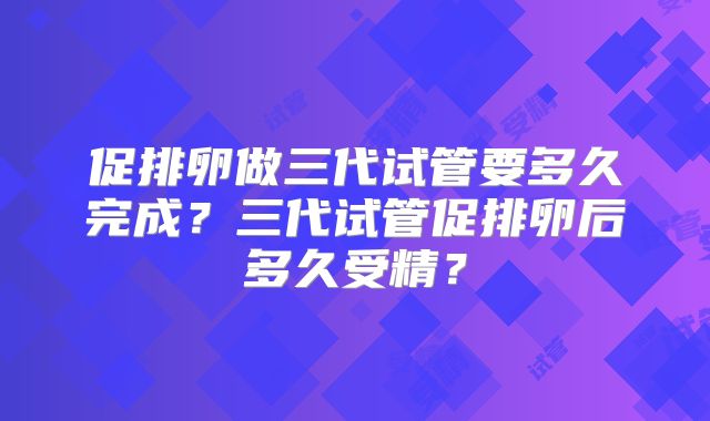 促排卵做三代试管要多久完成？三代试管促排卵后多久受精？