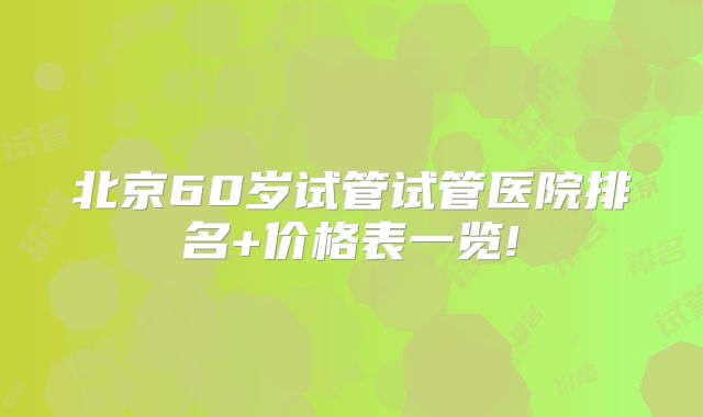 北京60岁试管试管医院排名+价格表一览!