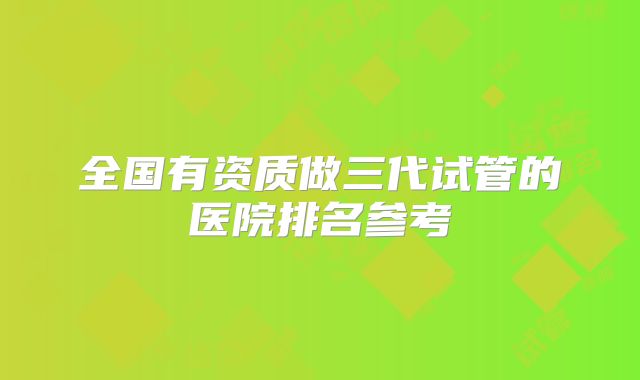 全国有资质做三代试管的医院排名参考