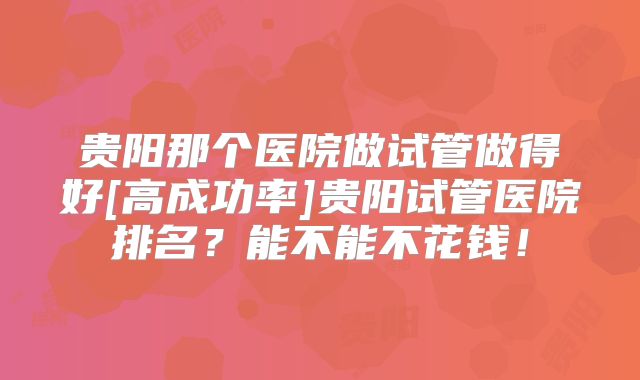贵阳那个医院做试管做得好[高成功率]贵阳试管医院排名？能不能不花钱！