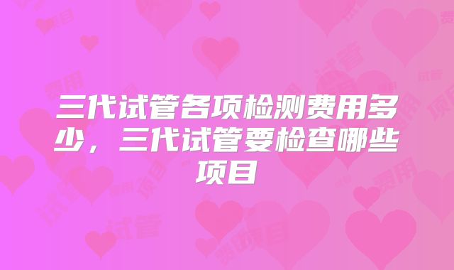 三代试管各项检测费用多少，三代试管要检查哪些项目