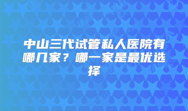 中山三代试管私人医院有哪几家?哪一家是最优选择