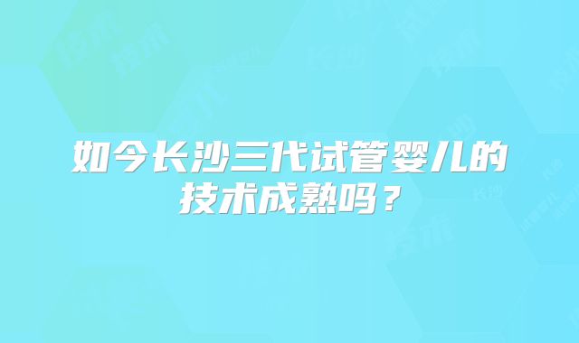 如今长沙三代试管婴儿的技术成熟吗？