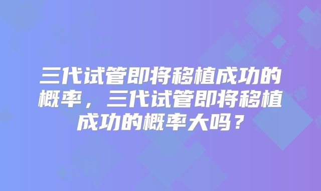 三代试管即将移植成功的概率，三代试管即将移植成功的概率大吗？