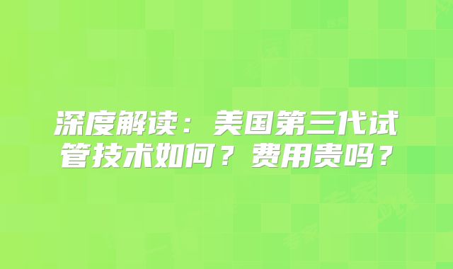 深度解读：美国第三代试管技术如何？费用贵吗？