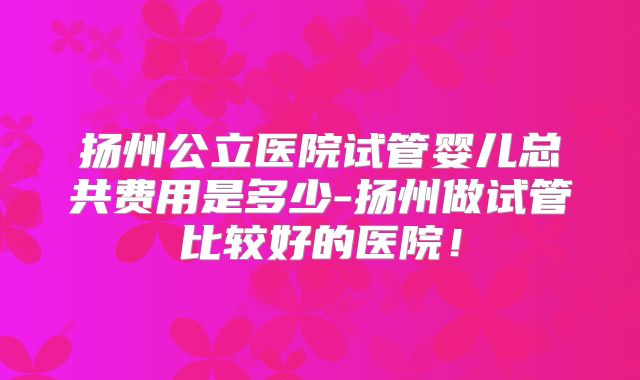 扬州公立医院试管婴儿总共费用是多少-扬州做试管比较好的医院!