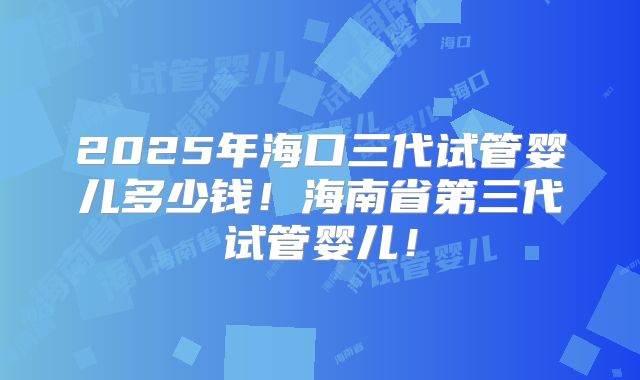 2025年海口三代试管婴儿多少钱!海南省第三代试管婴儿!