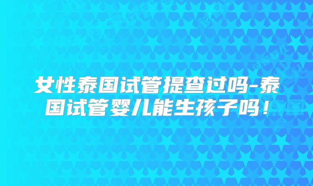 女性泰国试管提查过吗-泰国试管婴儿能生孩子吗！