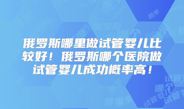 俄罗斯哪里做试管婴儿比较好！俄罗斯哪个医院做试管婴儿成功概率高！