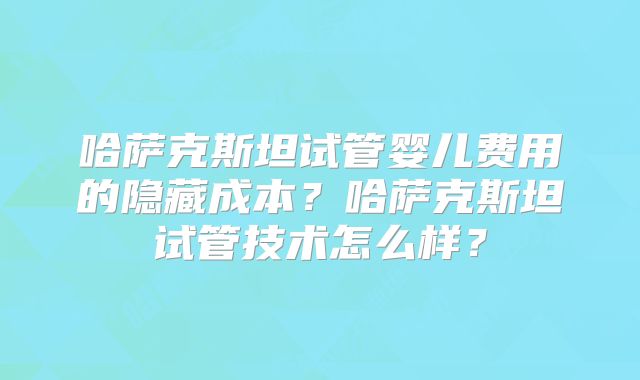 哈萨克斯坦试管婴儿费用的隐藏成本?哈萨克斯坦试管技术怎么样?
