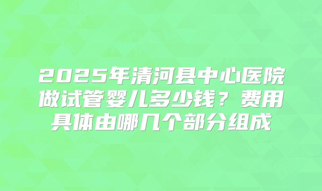 2025年清河县中心医院做试管婴儿多少钱?费用具体由哪几个部分组成