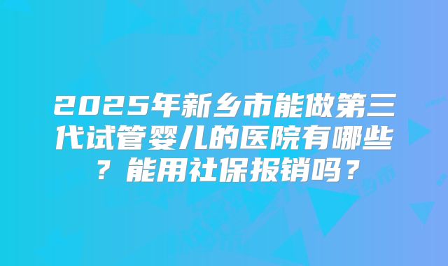 2025年新乡市能做第三代试管婴儿的医院有哪些?能用社保报销吗?