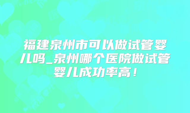福建泉州市可以做试管婴儿吗_泉州哪个医院做试管婴儿成功率高！