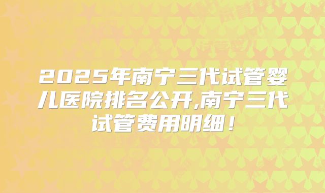 2025年南宁三代试管婴儿医院排名公开,南宁三代试管费用明细!