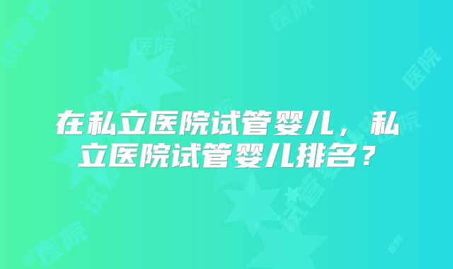 在私立医院试管婴儿，私立医院试管婴儿排名？