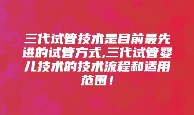 三代试管技术是目前最先进的试管方式,三代试管婴儿技术的技术流程和适用范围!
