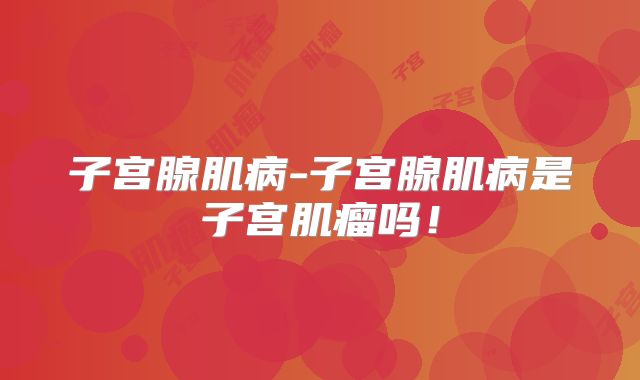子宫腺肌病-子宫腺肌病是子宫肌瘤吗!
