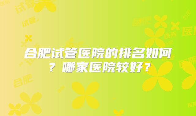 合肥试管医院的排名如何?哪家医院较好?