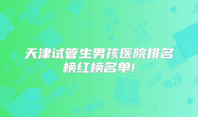 天津试管生男孩医院排名榜红榜名单!