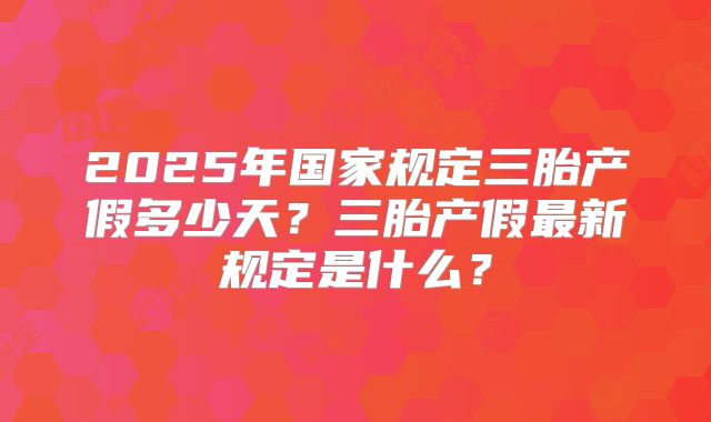 2025年国家规定三胎产假多少天？三胎产假最新规定是什么？