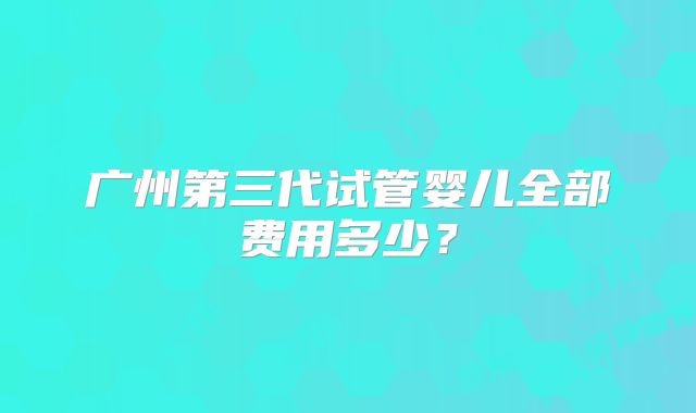广州第三代试管婴儿全部费用多少？